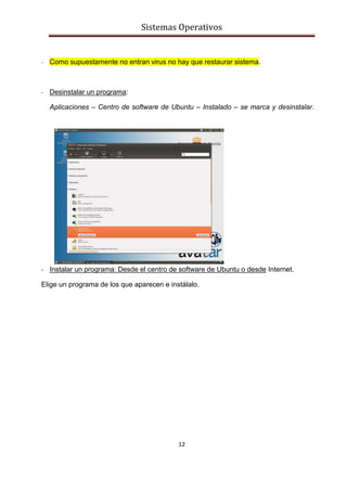 Sistemas Operativos
12
- Como supuestamente no entran virus no hay que restaurar sistema.
- Desinstalar un programa:
Aplicaciones – Centro de software de Ubuntu – Instalado – se marca y desinstalar.
-
-
-
-
-
-
-
- Instalar un programa: Desde el centro de software de Ubuntu o desde Internet.
Elige un programa de los que aparecen e instálalo.
 