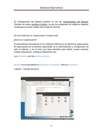 Sistemas Operativos
15
- En Configuración del Sistema también se ven las características del Sistema.
También se puede cambiar el idioma, ya que los programas los instala en español.
Si después se quiere instalar otro lo baja de Internet.
- En Linux sólo hay un “superusuario” (usuario root).
¿Qué es un superusuario?
El administrador del sistema en los sistemas UNIX/Linux se denomina superusuario.
El superusuario es la persona responsable de la administración y configuración de
todo el sistema, y es el único que tiene permisos para añadir nuevos usuarios,
instalar aplicaciones, configurar dispositivos, etc.
- Los lanzadores son los accesos directos.
- Nautilus es el equivalente al Explorador de Windows. Otro es Konqueror.
Lugares – Carpeta personal
-
-
-
-
-
-
-
-
-
-
 