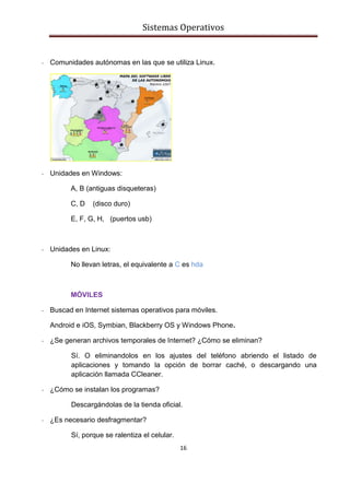 Sistemas Operativos
16
- Comunidades autónomas en las que se utiliza Linux.
- Unidades en Windows:
A, B (antiguas disqueteras)
C, D (disco duro)
E, F, G, H, (puertos usb)
- Unidades en Linux:
No llevan letras, el equivalente a C es hda
MÓVILES
- Buscad en Internet sistemas operativos para móviles.
Android e iOS, Symbian, Blackberry OS y Windows Phone.
- ¿Se generan archivos temporales de Internet? ¿Cómo se eliminan?
Sí. O eliminandolos en los ajustes del teléfono abriendo el listado de
aplicaciones y tomando la opción de borrar caché, o descargando una
aplicación llamada CCleaner.
- ¿Cómo se instalan los programas?
Descargándolas de la tienda oficial.
- ¿Es necesario desfragmentar?
Sí, porque se ralentiza el celular.
 