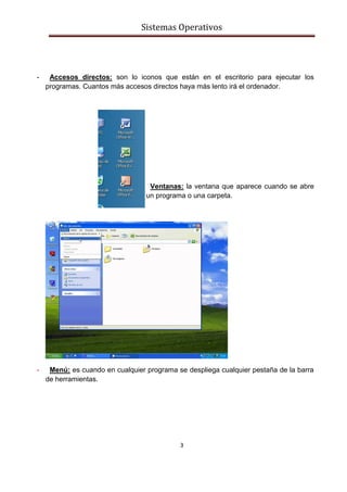 Sistemas Operativos
3
- Accesos directos: son lo iconos que están en el escritorio para ejecutar los
programas. Cuantos más accesos directos haya más lento irá el ordenador.
-
- Ventanas: la ventana que aparece cuando se abre
un programa o una carpeta.
- Menú: es cuando en cualquier programa se despliega cualquier pestaña de la barra
de herramientas.
 