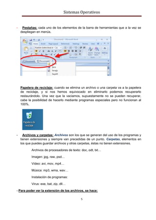 Sistemas Operativos
5
- Pestañas: cada uno de los elementos de la barra de herramientas que a la vez se
despliegan en menús.
Papelera de reciclaje: cuando se elimina un archivo o una carpeta va a la papelera
de reciclaje, y si nos hemos equivocado en eliminarlo podemos recuperarlo
restaurándolo. Una vez que la vaciamos, supuestamente no se pueden recuperar,
cabe la posibilidad de hacerlo mediante programas especiales pero no funcionan al
100%.
- Archivos y carpetas: Archivos son los que se generan del uso de los programas y
tienen extensiones y siempre van precedidas de un punto. Carpetas, elementos en
los que puedes guardar archivos y otras carpetas, éstas no tienen extensiones.
Archivos de procesadores de texto: doc, odt, txt…
Imagen: jpg, raw, psd…
Vídeo: avi, mov, mp4…
Música: mp3, wma, wav…
Instalación de programas:
Virus: exe, bat, zip, dll…
- Para poder ver la extensión de los archivos, se hace:
 