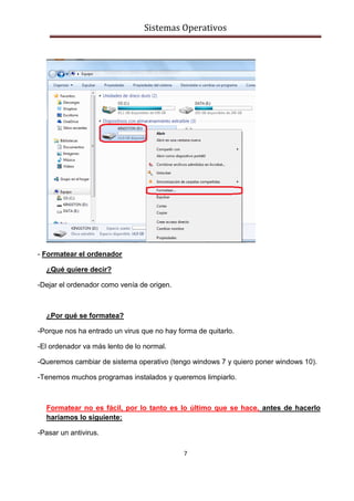 Sistemas Operativos
7
- Formatear el ordenador
¿Qué quiere decir?
-Dejar el ordenador como venía de origen.
¿Por qué se formatea?
-Porque nos ha entrado un virus que no hay forma de quitarlo.
-El ordenador va más lento de lo normal.
-Queremos cambiar de sistema operativo (tengo windows 7 y quiero poner windows 10).
-Tenemos muchos programas instalados y queremos limpiarlo.
Formatear no es fácil, por lo tanto es lo último que se hace, antes de hacerlo
haríamos lo siguiente:
-Pasar un antivirus.
 
