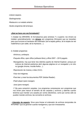 Sistemas Operativos
8
-Liberar espacio.
-Desfragmentar.
-Restaurar a un estado anterior.
-Quitar programas del arranque.
¿Qué se hace una vez formateado?
1.-Instalar los DRIVERS. Si formateamos para windows 7 o superior, los drivers se
instalan automáticamente. Los drivers son programas (firmware) que se necesitan
para que funcione el hardware del ordenador (de la tarjeta gráfica, de la tarjeta de red
inalámbrica o por cable, de la impresora…).
2.-Instalar programas:
-Antivirus y antiespía.
-Paquete office, open office (software libre) y office 2007 – 2010 pagado.
-Navegadores, hay que tener dos distintos aparte de Internet Explorer, porque por
motivos de Internet podremos abrir algunas páginas en un navegador y en otro
no (google chrome, mocilla firefox…).
-Reproductor de música y vídeo (VLC).
-Visor de imágenes.
-Para leer y crear los documentos PDF (Adobe Reader).
-Flash player (para navegar).
-Java (para navegar).
-7 Zip para comprimir carpetas. Los programas compresores son programas que
nos sirven para reducir el tamaño de las carpetas y archivos y además cuando
tenemos que mandar una carpeta por correo electrónico, como por correo sólo se
pueden mandar archivos, las convierte en archivos.
- Liberador de espacio: Sirve para limpiar el ordenador de archivos temporales de
INTERNET que se generan cuando navegamos y que son innecesarios.
 
