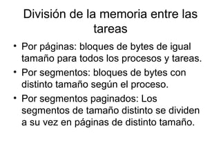 División de la memoria entre las
tareas
• Por páginas: bloques de bytes de igual
tamaño para todos los procesos y tareas.
• Por segmentos: bloques de bytes con
distinto tamaño según el proceso.
• Por segmentos paginados: Los
segmentos de tamaño distinto se dividen
a su vez en páginas de distinto tamaño.
 