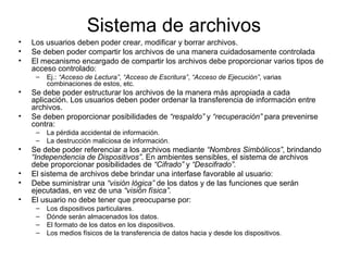 Sistema de archivos
• Los usuarios deben poder crear, modificar y borrar archivos.
• Se deben poder compartir los archivos de una manera cuidadosamente controlada
• El mecanismo encargado de compartir los archivos debe proporcionar varios tipos de
acceso controlado:
– Ej.: “Acceso de Lectura”, “Acceso de Escritura”, “Acceso de Ejecución”, varias
combinaciones de estos, etc.
• Se debe poder estructurar los archivos de la manera más apropiada a cada
aplicación. Los usuarios deben poder ordenar la transferencia de información entre
archivos.
• Se deben proporcionar posibilidades de “respaldo” y “recuperación” para prevenirse
contra:
– La pérdida accidental de información.
– La destrucción maliciosa de información.
• Se debe poder referenciar a los archivos mediante “Nombres Simbólicos”, brindando
“Independencia de Dispositivos”. En ambientes sensibles, el sistema de archivos
debe proporcionar posibilidades de “Cifrado” y “Descifrado”.
• El sistema de archivos debe brindar una interfase favorable al usuario:
• Debe suministrar una “visión lógica” de los datos y de las funciones que serán
ejecutadas, en vez de una “visión física”.
• El usuario no debe tener que preocuparse por:
– Los dispositivos particulares.
– Dónde serán almacenados los datos.
– El formato de los datos en los dispositivos.
– Los medios físicos de la transferencia de datos hacia y desde los dispositivos.
 