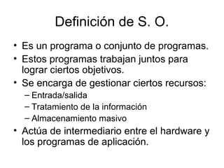 Definición de S. O.
• Es un programa o conjunto de programas.
• Estos programas trabajan juntos para
lograr ciertos objetivos.
• Se encarga de gestionar ciertos recursos:
– Entrada/salida
– Tratamiento de la información
– Almacenamiento masivo
• Actúa de intermediario entre el hardware y
los programas de aplicación.
 