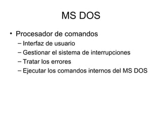 MS DOS
• Procesador de comandos
– Interfaz de usuario
– Gestionar el sistema de interrupciones
– Tratar los errores
– Ejecutar los comandos internos del MS DOS
 