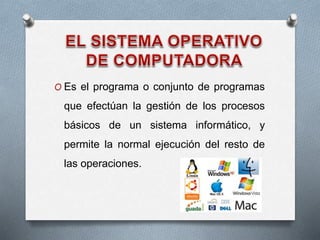 O Es el programa o conjunto de programas
que efectúan la gestión de los procesos
básicos de un sistema informático, y
permite la normal ejecución del resto de
las operaciones.
 
