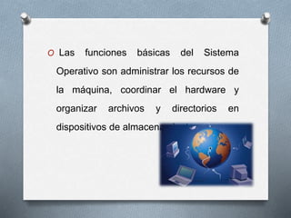 O Las funciones básicas del Sistema
Operativo son administrar los recursos de
la máquina, coordinar el hardware y
organizar archivos y directorios en
dispositivos de almacenamiento.
 