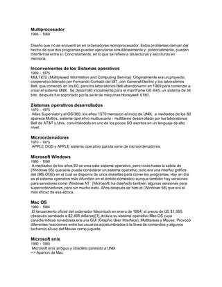 Multiprocesador
1966 - 1969
Diseño que no se encuentran en ordenadores monoprocesador. Estos problemas derivan del
hecho de que dos programas pueden ejecutarse simultáneamente y, potencialmente, pueden
interferirse entre sí. Concretamente, en lo que se refiere a las lecturas y escrituras en
memoria.
Inconvenientes de los Sistemas operativos
1969 - 1975
MULTICS (Multiplexed Information and Computing Service): Originalmente era un proyecto
cooperativo liderado por Fernando Corbató del MIT, con General Electric y los laboratorios
Bell, que comenzó en los 60, pero los laboratorios Bell abandonaron en 1969 para comenzar a
crear el sistema UNIX. Se desarrolló inicialmente para el mainframe GE-645, un sistema de 36
bits; después fue soportado por la serie de máquinas Honeywell 6180.
Sistemas operativos desarrollados
1970 - 1975
Atlas Supervisor y el OS/360, los años 1970 marcaron el inicio de UNIX, a mediados de los 60
aparece Multics, sistema operativo multiusuario - multitarea desarrollado por los laboratorios
Bell de AT&T y Unix, convirtiéndolo en uno de los pocos SO escritos en un lenguaje de alto
nivel.
Microordenadores
1970 - 1975
APPLE DOS y APPLE sistema operativo para la serie de microordenadores
Microsoft Windows
1980 - 1990
A mediados de los años 80 se crea este sistema operativo, pero no es hasta la salida de
(Windows 95) que se le puede considerar un sistema operativo, solo era una interfaz gráfica
del (MS-DOS) en el cual se disponía de unos diskettes para correr los programas. Hoy en día
es el sistema operativo más difundido en el ámbito doméstico aunque también hay versiones
para servidores como Windows NT. (Microsoft) ha diseñado también algunas versiones para
superordenadores, pero sin mucho éxito. Años después se hizo el (Windows 98) que era el
más eficaz de esa época.
Mac OS
1980 - 1984
El lanzamiento oficial del ordenador Macintosh en enero de 1984, al precio de US $1,995
(después cambiado a $2,495 dólares)[1]. Incluía su sistema operativo Mac OS cuya
características novedosas era una GUI (Graphic User Interface), Multitareas y Mouse. Provocó
diferentes reacciones entre los usuarios acostumbrados a la línea de comandos y algunos
tachando el uso del Mouse como juguete.
Microsoft enix
1980 - 1985
Microsoft enix antiguo y obsoleto paresido a UNIX
--> Aparion de Mac
 