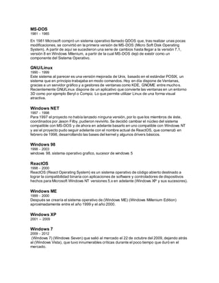 MS-DOS
1981 - 1985
En 1981 Microsoft compró un sistema operativo llamado QDOS que, tras realizar unas pocas
modificaciones, se convirtió en la primera versión de MS-DOS (Micro Soft Disk Operating
System). A partir de aquí se sucedieron una serie de cambios hasta llegar a la versión 7.1,
versión 8 en Windows Milenium, a partir de la cual MS-DOS dejó de existir como un
componente del Sistema Operativo.
GNU/Linux
1990 - 1999
Este sistema al parecer es una versión mejorada de Unix, basado en el estándar POSIX, un
sistema que en principio trabajaba en modo comandos. Hoy en día dispone de Ventanas,
gracias a un servidor gráfico y a gestores de ventanas como KDE, GNOME entre muchos.
Recientemente GNU/Linux dispone de un aplicativo que convierte las ventanas en un entorno
3D como por ejemplo Beryl o Compiz. Lo que permite utilizar Linux de una forma visual
atractiva.
Windows NET
1997 - 1998
Para 1997 el proyecto no había lanzado ninguna versión, por lo que los miembros de éste,
coordinados por Jason Filby, pudieron revivirlo. Se decidió cambiar el núcleo del sistema
compatible con MS-DOS y de ahora en adelante basarlo en uno compatible con Windows NT
y así el proyecto pudo seguir adelante con el nombre actual de ReactOS, que comenzó en
febrero de 1998, desarrollando las bases del kernel y algunos drivers básicos.
Windows 98
1998 - 2003
windows 98. sistema operativo grafico, sucesor de windows 5
ReactOS
1998 - 2000
ReactOS (React Operating System) es un sistema operativo de código abierto destinado a
lograr la compatibilidad binaria con aplicaciones de software y controladores de dispositivos
hechos para Microsoft Windows NT versiones 5.x en adelante (Windows XP y sus sucesores).
Windows ME
1999 - 2000
Después se crearía el sistema operativo de (Windows ME) (Windows Millenium Edition)
aproximadamente entre el año 1999 y el año 2000.
Windows XP
2001 – 2009
Windows 7
2009 - 2012
(Windows 7) (Windows Seven) que salió al mercado el 22 de octubre del 2009, dejando atrás
al (Windows Vista), que tuvo innumerables críticas durante el poco tiempo que duró en el
mercado.
 