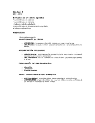 Windows 8
2012 – 2013
Estructura de un sistema operativo
• Administraciónde procesos
• Administraciónde memoria
• Subsistemade Entrada/Salida
• Administraciónde Almacenamientosecundario
• Subsistemade archivos
Clasificacion
• Sistema de protección
ADMINISTRACIÓN DE TAREAS:
o MONOTAREA: los que permiten sólo ejecutar un programa a la vez
o MULTITAREA: los que permiten ejecutar varias tareas o programas al mismo
tiempo
ADMINISTRACIÓN DE USUARIOS
o MONOUSUARIO: aquellos que sólo permiten trabajar a un usuario, como es el
caso de los ordenadores personales
o MULTIUSUARIO: los que permiten que varios usuarios ejecuten sus programas
a la vez.
ORGANIZACIÓN INTERNA O ESTRUCTURA
o Monolítico
o Jerárquico
o Cliente-servidor
MANEJO DE RECURSOS O ACCESO A SERVICIOS
o CENTRALIZADOS: si permite utilizar los recursos de un solo ordenador
o DISTRIBUIDOS: si permite utilizar los recursos (CPU, memoria, periféricos...)
de más de un ordenador al mismo tiempo
 