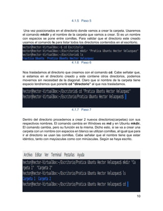 10
4.1.5 Paso 5
Una vez posicionados en el directorio donde vamos a crear la carpeta. Usaremos
el comando mkdir y el nombre de la carpeta que vamos a crear. Si es un nombre
con espacios se pone entre comillas. Para validar que el directorio este creado
usamos el comando ls para listar todos los directorios contenidos en el escritorio.
4.1.6 Paso 6
Nos trasladamos al directorio que creamos con el comando cd. Cabe señalar que,
si estamos en el directorio creado y este contiene otros directorios, podemos
movernos sin necesidad de la diagonal. Claro que si nombre de la carpeta tiene
espacio tendremos que ponerle cd “directorio” al que nos trasladamos.
4.1.7 Paso 7
Dentro del directorio procedemos a crear 2 nuevos directorios(carpetas) con sus
respectivos nombres. El comando cambia en Windows es md y en Ubuntu mkdir.
El comando cambia, pero su función es la misma. Dicho esto, si se va a crear una
carpeta con un nombre con espacios en blanco se utilizan comillas, al igual que para
ir al directorio se usan las comillas. Cabe señalar que el nombre tiene que estar
idéntico, tanto con mayúsculas como con minúsculas. Según se haya escrito.
 