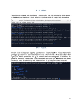 11
4.1.8 Paso 8
Seguiremos creando los directorios y regresando con los comandos antes vistos.
Esto ya se puede realizar con lo aprendido previamente en los puntos anteriores.
4.1.9 Paso 9
Para la parte final de este reporte, ejecutaremos el comando tree desde el directorio
principal que contiene los directorios creados anteriormente. Nota: se debe haber
agregado tree a la terminal. De igual forma si omitieron ese paso, al momento de
poner el comando y ejecutarlo. Este dará como resultado que tree no se encuentra
instalado, pero, este mensaje a su vez contiene la ayuda para poder instalarlo
 