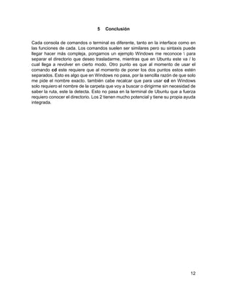 12
5 Conclusión
Cada consola de comandos o terminal es diferente, tanto en la interface como en
las funciones de cada. Los comandos suelen ser similares pero su sintaxis puede
llegar hacer más compleja, pongamos un ejemplo Windows me reconoce  para
separar el directorio que deseo trasladarme, mientras que en Ubuntu este va / lo
cual llega a revolver en cierto modo. Otro punto es que al momento de usar el
comando cd este requiere que al momento de poner los dos puntos estos estén
separados. Esto es algo que en Windows no pasa, por la sencilla razón de que solo
me pide el nombre exacto. también cabe recalcar que para usar cd en Windows
solo requiero el nombre de la carpeta que voy a buscar o dirigirme sin necesidad de
saber la ruta, este la detecta. Esto no pasa en la terminal de Ubuntu que a fuerza
requiero conocer el directorio. Los 2 tienen mucho potencial y tiene su propia ayuda
integrada.
 
