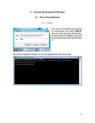 2
2 Creación De Carpetas En Windows
2.1 Paso A Paso Windows
2.1.1 Paso 1
Una vez en el escritorio ejecutamos
la combinación de teclas WIN+R,
esto nos abre la opción de ejecutar,
en ella pondremos cmd la cual abre
la consola de comandos de Windows
7.
Nos abre la siguiente ventana, en la cual realizaremos todo el proceso
 