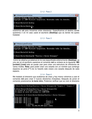 3
2.1.2 Paso 2
Usaremos cd para movernos entre directorios. Especificamos el destino donde
queremos ir en mi caso usare el escritorio (Desktop) que es donde me quiero
trasladar
2.1.3 Paso 3
Como se observa ya estamos en la ruta especificada anteriormente (Desktop), ya
una vez en el escritorio usaremos el comando md su sintaxis es la siguiente: MD
[unidad:] [ruta] este se puede usar para crear una estructura de directorios de
varios niveles. Nota: para poder crear una carpeta con un nombre que contenga
espacios se pone (“”) de no hacerlo este creara una carpeta después de cada
espacio.
2.1.4 Paso 4
Me traslado al directorio que acabamos de crear y hay mismo volvemos a usar el
comando md para crear 2 nuevos directorios (Carpetas). Después de poner el
comando presionamos la tecla intro. Podemos verificar que se creó el directorio
 