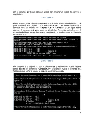 4
con el comando dir (es un comando usado para mostrar un listado de archivos y
directorios).
2.1.5 Paso 5
Ahora nos dirigimos a la carpeta previamente creada. Usaremos el comando cd
para movernos a la carpeta con el nombre Carpeta 1 en donde crearemos 2
carpetas más, las cuales son “Carpeta 1.1” y “Carpeta 1.2”, de igual forma
usamos el comando md para crear los directorios. Podemos validarlos con el
comando dir. Usare las comillas para el espacio entre el nombre, como previamente
vimos en la nota.
2.1.6 Paso 6
Nos dirigimos a la carpeta 1.2 con el comando cd y creamos una nueva carpeta
dentro de esta con el nombre “Carpeta 1.2.1” se usará de nuevo el comando md.
Validamos que se haya creado la carpeta con el comando dir.
 