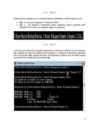5
2.1.7 Paso 7
Salimos de la carpeta con el comando cd tiene diferentes niveles según se use
 Cd.. se usa para regresar un directorio atrás
 Cd.. .. me regresa 2 directorios atrás, podemos seguir subiendo solo
agregando 2 puntos y la diagonal según se requiera.
2.1.8 Paso 8
Una vez que creamos la carpeta regresamos al directorio anterior con el comando
cd.. seguido de esto nos dirigimos a la carpeta 2 y creamos el directorio siguiente
con el comando md, seguido de esto. Procedemos a checar que se halla creado
correctamente creado con el comando dir.
 