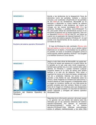 WINDOWS 8
Escritorio del sistema operativo Windows® 8
Acorde a las tendencias de la desaparición física de
elementos como las pantallas, teclados y ratones
(mouse) y ser sustituidos virtualmente en las pantallas
de las Tablet y/o los Smartphone, Microsoft® se ha
dedicado a desarrollar su nueva interfaz de sistema
operativo orientada a esta tendencia, así mismo se
conjuga con las nuevas tecnologías USB 3.0 y las
versiones Portables ó portátiles como Windows® To
Go, para poder utilizar las características aunque no se
encuentre la persona con su equipo personal y sólo con
un dispositivo Pendrive USB en otra PC, así mismo ya
cuenta con el explorador de Internet Explorer® 10 y 11
en la versión del sistema operativo Windows 8.1, la cuál
acorde a los requerimientos de los usuarios, ya cuenta
con botón de inicio.
El logo de Windows ha sido cambiado (Revisa esta
liga que explica un poco el tema), es un cambio radical
totalmente en el diseño y funcionalidad de los gráficos
en pantalla, sin duda un excelente competidor contra el
actual popular sistema operativo Android™ de Google®
y la interface Gnome en Linux Ubuntu.
WINDOWS 7
Escritorio del Sistema Operativo de
Windows 7
Según el sitio Web oficial de Microsoft®, se puede leer:
"La barra de tareas que aparece en la parte inferior de
la pantalla es la que usas para iniciar programas y
también para cambiar de uno a otro cuando estos están
abiertos. En Windows 7, puedes mantener cualquier
programa abierto en la barra de tareas para tenerlo
siempre a un solo clic de distancia. Para volver a
organizar los iconos en la barra de tareas, simplemente
haz clic y arrástralos. Además, los iconos son más
grandes y más fáciles de usar. Desplázate sobre los
iconos y verás imágenes en miniatura de cada archivo o
ventana abierta en cada programa, al desplazarte sobre
la imagen en miniatura, podrás ver una vista previa de
pantalla completa para esa ventana. Mueve el cursor
fuera de la imagen en miniatura para que desaparezca
la vista de pantalla completa." En resumen se trata de la
versión mejorada y corregida del sistema operativo
Windows® Vista.
WINDOWS VISTA
Seguridad de la información personal, del propio equipo
y, en general, del uso familiar del sistema está más
reforzada que en las versiones anteriores del sistema
operativo Windows®. Por ejemplo, el explorador
de Internet Explorer® 7 incluye en el sistema
operativo Windows® Vista, defensas automatizadas
contra el software malintencionado y los sitios Web
 