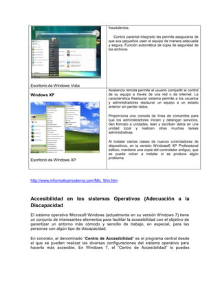 Escritorio de Windows Vista
fraudulentos.
Control parental integrado les permite asegurarse de
que sus pequeños usen el equipo de manera adecuada
y segura. Función automática de copia de seguridad de
los archivos
Windows XP
Escritorio de Windows XP
Asistencia remota permite al usuario compartir el control
de su equipo a través de una red o de Internet. La
característica Restaurar sistema permite a los usuarios
y administradores restaurar un equipo a un estado
anterior sin perder datos.
Proporciona una consola de línea de comandos para
que los administradores inicien y detengan servicios,
den formato a unidades, lean y escriban datos en una
unidad local y realicen otras muchas tareas
administrativas.
Al instalar ciertas clases de nuevos controladores de
dispositivos, en la versión Windows® XP Professional
edition, mantiene una copia del controlador antiguo, que
se puede volver a instalar si se produce algún
problema.
http://www.informaticamoderna.com/Mic_Win.htm
Accesibilidad en los sistemas Operativos (Adecuación a la
Discapacidad
El sistema operativo Microsoft Windows (actualmente en su versión Windows 7) tiene
un conjunto de interesantes elementos para facilitar la accesibilidad con el objetivo de
garantizar un entorno más cómodo y sencillo de trabajo, en especial, para las
personas con algún tipo de discapacidad.
En concreto, el denominado “Centro de Accesibilidad” es el programa central desde
el que se pueden realizar las diversas configuraciones del sistema operativo para
hacerlo más accesible. En Windows 7, el “Centro de Accesibilidad” lo puedes
 