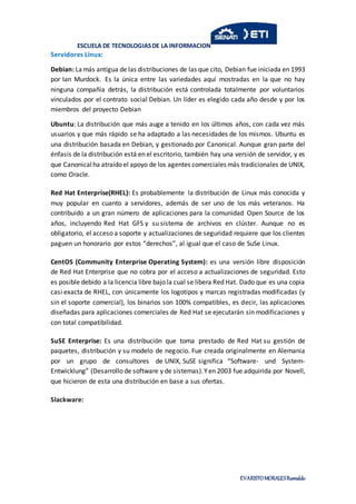 ESCUELA DE TECNOLOGIASDE LA INFORMACION
EVARISTOMORALESRumaldo
Servidores Linux:
Debian: Lamás antigua de las distribuciones de las que cito, Debian fue iniciada en 1993
por Ian Murdock. Es la única entre las variedades aquí mostradas en la que no hay
ninguna compañía detrás, la distribución está controlada totalmente por voluntarios
vinculados por el contrato social Debian. Un líder es elegido cada año desde y por los
miembros del proyecto Debian
Ubuntu: La distribución que más auge a tenido en los últimos años, con cada vez más
usuarios y que más rápido se ha adaptado a las necesidades de los mismos. Ubuntu es
una distribución basada en Debian, y gestionado por Canonical. Aunque gran parte del
énfasis de la distribución está en el escritorio, también hay una versión de servidor, y es
que Canonicalha atraído el apoyo de los agentes comerciales más tradicionales de UNIX,
como Oracle.
Red Hat Enterprise(RHEL): Es probablemente la distribución de Linux más conocida y
muy popular en cuanto a servidores, además de ser uno de los más veteranos. Ha
contribuido a un gran número de aplicaciones para la comunidad Open Source de los
años, incluyendo Red Hat GFS y su sistema de archivos en clúster. Aunque no es
obligatorio, el acceso a soporte y actualizaciones de seguridad requiere que los clientes
paguen un honorario por estos “derechos”, al igual que el caso de SuSe Linux.
CentOS (Community Enterprise Operating System): es una versión libre disposición
de Red Hat Enterprise que no cobra por el acceso a actualizaciones de seguridad. Esto
es posible debido a la licencia libre bajo la cual se libera Red Hat. Dado que es una copia
casi exacta de RHEL, con únicamente los logotipos y marcas registradas modificadas (y
sin el soporte comercial), los binarios son 100% compatibles, es decir, las aplicaciones
diseñadas para aplicaciones comerciales de Red Hat se ejecutarán sin modificaciones y
con total compatibilidad.
SuSE Enterprise: Es una distribución que toma prestado de Red Hat su gestión de
paquetes, distribución y su modelo de negocio. Fue creada originalmente en Alemania
por un grupo de consultores de UNIX, SuSE significa “Software- und System-
Entwicklung” (Desarrollo de software y de sistemas).Yen 2003 fue adquirida por Novell,
que hicieron de esta una distribución en base a sus ofertas.
Slackware:
 