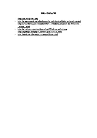 BIBLIOGRAFIA
 http://es.wikipedia.org
 http://www.maestrosdelweb.com/principiantes/historia-de-windows/
 http://www.taringa.net/posts/info/11171050/Evolucion-de-Windows–
_todos_.html
 http://windows.microsoft.com/es-ES/windows/history
 http://systope.blogspot.com.co/p/mac-os-x.html
 http://systope.blogspot.com.co/p/linux.html
 