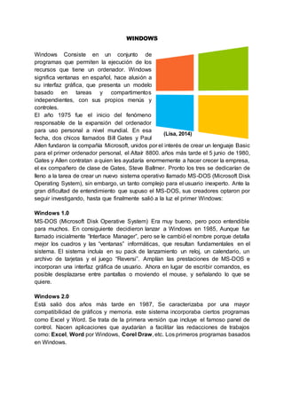 (Lisa, 2014)
WINDOWS
Windows Consiste en un conjunto de
programas que permiten la ejecución de los
recursos que tiene un ordenador. Windows
significa ventanas en español, hace alusión a
su interfaz gráfica, que presenta un modelo
basado en tareas y compartimentos
independientes, con sus propios menús y
controles.
El año 1975 fue el inicio del fenómeno
responsable de la expansión del ordenador
para uso personal a nivel mundial. En esa
fecha, dos chicos llamados Bill Gates y Paul
Allen fundaron la compañía Microsoft, unidos por el interés de crear un lenguaje Basic
para el primer ordenador personal, el Altaír 8800. años más tarde el 5 junio de 1980,
Gates y Allen contratan a quien les ayudaría enormemente a hacer crecer la empresa,
el ex compañero de clase de Gates, Steve Ballmer. Pronto los tres se dedicarían de
lleno a la tarea de crear un nuevo sistema operativo llamado MS-DOS (Microsoft Disk
Operating System), sin embargo, un tanto complejo para el usuario inexperto. Ante la
gran dificultad de entendimiento que supuso el MS-DOS, sus creadores optaron por
seguir investigando, hasta que finalmente salió a la luz el primer Windows:
Windows 1.0
MS-DOS (Microsoft Disk Operative System) Era muy bueno, pero poco entendible
para muchos. En consiguiente decidieron lanzar a Windows en 1985, Aunque fue
llamado inicialmente “Interface Manager”, pero se le cambió el nombre porque detalla
mejor los cuadros y las “ventanas” informáticas, que resultan fundamentales en el
sistema. El sistema incluía en su pack de lanzamiento un reloj, un calendario, un
archivo de tarjetas y el juego “Reversi”. Amplían las prestaciones de MS-DOS e
incorporan una interfaz gráfica de usuario. Ahora en lugar de escribir comandos, es
posible desplazarse entre pantallas o moviendo el mouse, y señalando lo que se
quiere.
Windows 2.0
Está salió dos años más tarde en 1987, Se caracterizaba por una mayor
compatibilidad de gráficos y memoria. este sistema incorporaba ciertos programas
como Excel y Word. Se trata de la primera versión que incluye el famoso panel de
control. Nacen aplicaciones que ayudarían a facilitar las redacciones de trabajos
como: Excel, Word por Windows, Corel Draw, etc. Los primeros programas basados
en Windows.
 