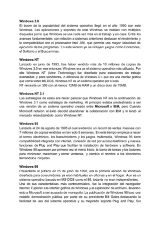 Windows 3.0
El boom de la popularidad del sistema operativo llegó en el año 1990 con este
Windows. Las aplicaciones y soportes de este Windows se instalan con múltiples
disquetes por lo que Windows se usa cada vez más en el trabajo y en casa. Entre los
avances fundamentales con relación a sistemas anteriores destacan el rendimiento y
la compatibilidad con el procesador Intel 386, que permite una mayor velocidad de
ejecución de los programas. En esta versión ya se incluyen juegos como Corazones,
el Solitario y el Buscaminas.
Windows NT
Lanzado en junio de 1993, tras haber vendido más de 10 millones de copias de
Windows 3.0 en ese entonces Windows era ya el sistema operativo más utilizado, Por
ello Windows NT (New Technology) fue diseñado para estaciones de trabajo
avanzadas y para servidores. A diferencia de Windows 3.1, que era una interfaz gráfica
que corría sobre MS-DOS, Windows NT es un sistema operativo por sí solo.
NT necesita un 386 con al menos 12MB de RAM y un disco duro de 75MB.
Windows NT 3.1
Las estrategias de estos era hacer parecer que Windows NT era la continuación de
Windows 3.1 como estrategia de marketing. Al principio estaba predestinado a ser
una versión de un sistema operativo creado entre Microsoft e IBM, pero Cuando
Microsoft notaron el éxito decidió abandonar la colaboración con IBM y lo lanzó al
mercado rebautizándolo como Windows NT.
Windows 95
Lanzada el 24 de agosto de 1995 el cual evidencio un record de ventas masivas con
7 millones de copiasvendidas en tan solo 5 semanas. En este tiempo empieza a nacer
el correo electrónico, los faxes/módems y los juegos multimedia, Windows 95 tiene
compatibilidad integrada con internet, conexión de red por acceso telefónico y nuevas
funciones de Plug and Play que facilitan la instalación de hardware y software. En
Windows 95 aparecen por primera vez el menú Inicio, la barra de tareas y los botones
para minimizar, maximizar y cerrar ventanas, y cambio el nombre a los directorios
llamándolos carpetas.
Windows 98
Presentada al público en 25 de junio de 1998, era la primera versión de Windows
diseñada para consumidores ya eran habituales en oficinas y en el hogar. Aun es un
sistema operativo basado en MS-DOS como el 95, todavía no eran independientes.
Una de sus características más controversiales, fue la integración del navegador
Internet Explorer a la interfaz gráfica de Windows y al explorador de archivos, llevando
esto a Microsoft a ser acusado de monopolio. La publicación de Windows 98 tuvo una
notable demostración pública por parte de su presidente Bill Gates destacando la
facilidad de uso del sistema operativo y su mejorado soporte Plug and Play. Sin
 