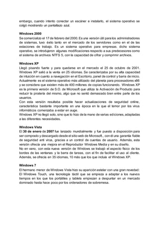embargo, cuando intento conectar un escáner e instalarlo, el sistema operativo se
colgó mostrando un pantallazo azul.
Windows 2000
Se comercializo el 17 de febrero del 2000. Es una versión útil para los administradores
de sistemas, tuvo éxito tanto en el mercado de los servidores como en el de las
estaciones de trabajo. Es un sistema operativo para empresas, dicho sistema
operativo, se introdujeron algunas modificaciones respecto a sus predecesores como
el sistema de archivos NTFS 5, con la capacidad de cifrar y comprimir archivos.
Windows XP
Llegó pisando fuerte y para quedarse en el mercado el 25 de octubre de 2001.
Windows XP salió a la venta en 25 idiomas. Se caracterizaba por su alta capacidad
de intuición en cuanto a navegación en el Escritorio, panel de control y barra de inicio.
Actualmente es el sistema operativo más utilizado del planeta para procesadores x86
y se considera que existen más de 400 millones de copias funcionando. Windows XP
es la primera versión de S.O. de Microsoft que utiliza la Activación de Producto para
reducir la piratería del mismo, algo que no sentó demasiado bien entre parte de los
usuarios.
Con esta versión resultaba posible hacer actualizaciones de seguridad online,
característica bastante importante en una época en la que el temor por los virus
informáticos comenzaba a estar en auge.
Windows XP no llegó solo, sino que lo hizo de la mano de varias ediciones, adaptadas
a las diferentes necesidades.
Windows Vista
El 30 de enero de 2007 fue lanzado mundialmente y fue puesto a disposición para
ser comprado y descargado desde el sitio web de Microsoft., con él una garantía fiable
de seguridad anti virus, gracias a un control de cuentas de usuario. Además, esta
versión ofrecía una mejora en el Reproductor Windows Media y en su diseño.
No en vano, con esta nueva versión de Windows se trabajó el aspecto físico de los
bordes de las ventanas y la barra de tareas, con el fin de facilitar el uso al cliente.
Además, se ofrecía en 35 idiomas, 10 más que los que incluía el Windows XP.
Windows 7
El hermano menor de Windows Vista hizo su aparición estelar con una gran novedad:
El Windows Touch, una tecnología táctil que se empieza a adaptar a los nuevos
tiempos en los que los portátiles y tablets empiezan a despuntar en un mercado
dominado hasta hace poco por los ordenadores de sobremesa.
 
