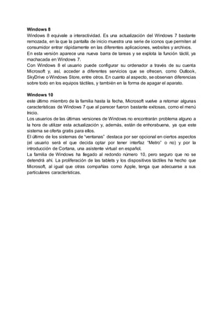 Windows 8
Windows 8 equivale a interactividad. Es una actualización del Windows 7 bastante
remozada, en la que la pantalla de inicio muestra una serie de iconos que permiten al
consumidor entrar rápidamente en las diferentes aplicaciones, websites y archivos.
En esta versión aparece una nueva barra de tareas y se explota la función táctil, ya
machacada en Windows 7.
Con Windows 8 el usuario puede configurar su ordenador a través de su cuenta
Microsoft y, así, acceder a diferentes servicios que se ofrecen, como Outlook,
SkyDrive o Windows Store, entre otros. En cuanto al aspecto, se observan diferencias
sobre todo en los equipos táctiles, y también en la forma de apagar el aparato.
Windows 10
este último miembro de la familia hasta la fecha, Microsoft vuelve a retomar algunas
características de Windows 7 que al parecer fueron bastante exitosas, como el menú
Inicio.
Los usuarios de las últimas versiones de Windows no encontrarán problema alguno a
la hora de utilizar esta actualización y, además, están de enhorabuena, ya que este
sistema se oferta gratis para ellos.
El último de los sistemas de “ventanas” destaca por ser opcional en ciertos aspectos
(el usuario será el que decida optar por tener interfaz “Metro” o no) y por la
introducción de Cortana, una asistente virtual en español.
La familia de Windows ha llegado al redondo número 10, pero seguro que no se
detendrá ahí. La proliferación de las tablets y los dispositivos táctiles ha hecho que
Microsoft, al igual que otras compañías como Apple, tenga que adecuarse a sus
particulares características.
 