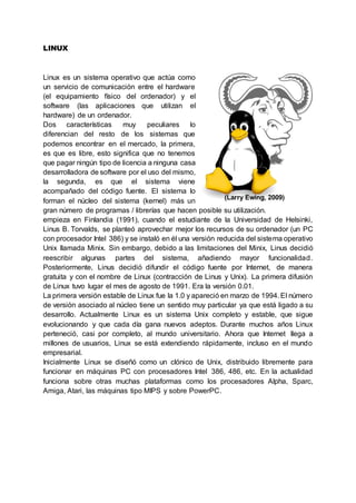 LINUX
Linux es un sistema operativo que actúa como
un servicio de comunicación entre el hardware
(el equipamiento físico del ordenador) y el
software (las aplicaciones que utilizan el
hardware) de un ordenador.
Dos características muy peculiares lo
diferencian del resto de los sistemas que
podemos encontrar en el mercado, la primera,
es que es libre, esto significa que no tenemos
que pagar ningún tipo de licencia a ninguna casa
desarrolladora de software por el uso del mismo,
la segunda, es que el sistema viene
acompañado del código fuente. El sistema lo
forman el núcleo del sistema (kernel) más un
gran número de programas / librerías que hacen posible su utilización.
empieza en Finlandia (1991), cuando el estudiante de la Universidad de Helsinki,
Linus B. Torvalds, se planteó aprovechar mejor los recursos de su ordenador (un PC
con procesador Intel 386) y se instaló en él una versión reducida del sistema operativo
Unix llamada Minix. Sin embargo, debido a las limitaciones del Minix, Linus decidió
reescribir algunas partes del sistema, añadiendo mayor funcionalidad.
Posteriormente, Linus decidió difundir el código fuente por Internet, de manera
gratuita y con el nombre de Linux (contracción de Linus y Unix). La primera difusión
de Linux tuvo lugar el mes de agosto de 1991. Era la versión 0.01.
La primera versión estable de Linux fue la 1.0 y apareció en marzo de 1994. El número
de versión asociado al núcleo tiene un sentido muy particular ya que está ligado a su
desarrollo. Actualmente Linux es un sistema Unix completo y estable, que sigue
evolucionando y que cada día gana nuevos adeptos. Durante muchos años Linux
perteneció, casi por completo, al mundo universitario. Ahora que Internet llega a
millones de usuarios, Linux se está extendiendo rápidamente, incluso en el mundo
empresarial.
Inicialmente Linux se diseñó como un clónico de Unix, distribuido libremente para
funcionar en máquinas PC con procesadores Intel 386, 486, etc. En la actualidad
funciona sobre otras muchas plataformas como los procesadores Alpha, Sparc,
Amiga, Atari, las máquinas tipo MIPS y sobre PowerPC.
(Larry Ewing, 2009)
 
