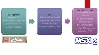 1983 Apple Lisa
El Apple Lisa fue un
revolucionario computador
personal diseñado
en Apple computer
1983
Richard Stallman crea el
proyecto de GNU con el
objetivo de crear
un sistema operático libre.
1984 MSX-DOS MSX
es el nombre de un
estándar
de microordenador
doméstico de 8
bits comercializado
los años 1980 y principio
de los años 1990.
 