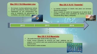2012 2013 2014
Mac OS X 10.8 Mountain Lion
• Se incluyen muchas aplicaciones nativas
de iOS, recordatorios, Notas o Mensajes.
• Gatekeeper es una característica que
evita la instalación de aplicaciones no
confiables y así evitar malware.
Mac OS X 10.9 Mavericks
• Se puede descargar desde el Mac App Store.
• Finder incluye búsqueda de archivos por 'tags', palabras que se
asignan a un archivo para que posteriormente pueda ser encontrado
de forma fácil.
• Fácil acceso a redes sociales
Mac OS X 10.10 “Yosemite”
• La interfaz incorpora un diseño más plano con borrosos
efectos translúcidos.
• Ahora muestra el cuadro de búsqueda en el centro de la
pantalla y puede incluir resultados de fuentes en línea,
incluyendo Bing, Maps y Wikipedia.
 
