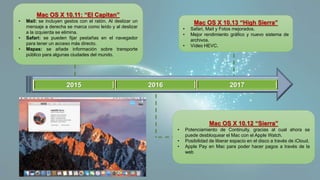 2015 2016 2017
Mac OS X 10.11: “El Capitan”
• Mail: se incluyen gestos con el ratón. Al deslizar un
mensaje a derecha se marca como leído y al deslizar
a la izquierda se elimina.
• Safari: se pueden fijar pestañas en el navegador
para tener un acceso más directo.
• Mapas: se añade información sobre transporte
público para algunas ciudades del mundo.
Mac OS X 10.12 “Sierra”
• Potenciamiento de Continuity, gracias al cual ahora se
puede desbloquear el Mac con el Apple Watch.
• Posibilidad de liberar espacio en el disco a través de iCloud.
• Apple Pay en Mac para poder hacer pagos a través de la
web
Mac OS X 10.13 “High Sierra”
• Safari, Mail y Fotos mejorados.
• Mejor rendimiento gráfico y nuevo sistema de
archivos.
• Vídeo HEVC.
 