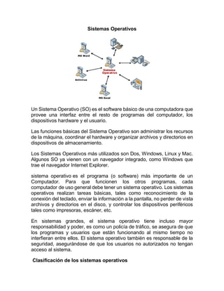 Sistemas Operativos
Un Sistema Operativo (SO) es el software básico de una computadora que
provee una interfaz entre el resto de programas del computador, los
dispositivos hardware y el usuario.
Las funciones básicas del Sistema Operativo son administrar los recursos
de la máquina, coordinar el hardware y organizar archivos y directorios en
dispositivos de almacenamiento.
Los Sistemas Operativos más utilizados son Dos, Windows, Linux y Mac.
Algunos SO ya vienen con un navegador integrado, como Windows que
trae el navegador Internet Explorer.
sistema operativo es el programa (o software) más importante de un
Computador. Para que funcionen los otros programas, cada
computador de uso general debe tener un sistema operativo. Los sistemas
operativos realizan tareas básicas, tales como reconocimiento de la
conexión del teclado, enviar la información a la pantalla, no perder de vista
archivos y directorios en el disco, y controlar los dispositivos periféricos
tales como impresoras, escáner, etc.
En sistemas grandes, el sistema operativo tiene incluso mayor
responsabilidad y poder, es como un policía de tráfico, se asegura de que
los programas y usuarios que están funcionando al mismo tiempo no
interfieran entre ellos. El sistema operativo también es responsable de la
seguridad, asegurándose de que los usuarios no autorizados no tengan
acceso al sistema.
Clasificación de los sistemas operativos
 