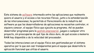Este sistema de software intermedio entre las aplicaciones que realmente
quiere el usuario y el acceso a los recursos físicos, junto a la estandarización
de las interconexiones, ha permitido el florecimiento de la industria del
software ya que los desarrolladores de aplicaciones no necesitan controlar, ni
siquiera conocer, el equipo físico que ejecuta su programa. Así se pueden
desarrollar programas para la gestión empresarial, juegos o cualquier otro
proyecto, sin preocuparse de qué tipo de disco duro, de qué acceso a memoria
RAM hay disponible o de la velocidad del procesador.
Todas las interacciones con el equipo físico son gestionadas por el sistema
operativo por lo que son casi transparentes para el equipo que desarrolla la
aplicación funcional que utiliza el usuario.
 
