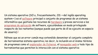 Un sistema operativo (SO o, frecuentemente, OS —del inglés operating
system—) es el software principal o conjunto de programas de un sistema
informático que gestiona los recursos de hardware y provee servicios a los
programas de aplicación de software, ejecutándose en modo privilegiado
respecto de los restantes (aunque puede que parte de él se ejecute en espacio
de usuario).2
Nótese que es un error común muy extendido denominar al conjunto completo
de herramientas sistema operativo,3es decir, la inclusión en el mismo término
de programas como el explorador de ficheros, el navegador web y todo tipo de
herramientas que permiten la interacción con el sistema operativo
 