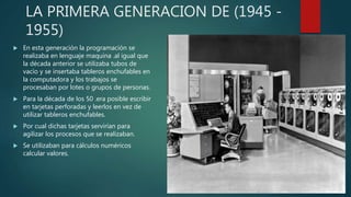 LA PRIMERA GENERACION DE (1945 -
1955)
 En esta generación la programación se
realizaba en lenguaje maquina .al igual que
la década anterior se utilizaba tubos de
vacío y se insertaba tableros enchufables en
la computadora y los trabajos se
procesaban por lotes o grupos de personas.
 Para la década de los 50 .era posible escribir
en tarjetas perforadas y leerlos en vez de
utilizar tableros enchufables.
 Por cual dichas tarjetas servirían para
agilizar los procesos que se realizaban.
 Se utilizaban para cálculos numéricos
calcular valores.
 