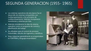 SEGUNDA GENERACION (1955- 1965)
 Los sistemas operativos de esta época fue el
desarrollo de sistemas compartidos con
multiprogramación y los principios de
multiprocesamiento. Además incorporaron
transistores y sistemas por lote.
 Además consideraron la idea de sistema
operativo como un programa de control y
planificación de trabajo .
 Se utilizaban para el control de procesos
industriales, cálculos de ingeniera y científicos.
 Estas máquinas generalmente se programaban
en FORTRAN y lenguaje ensamblador.
 