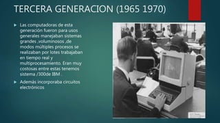 TERCERA GENERACION (1965 1970)
 Las computadoras de esta
generación fueron para usos
generales manejaban sistemas
grandes ,voluminosos ,de
modos múltiples procesos se
realizaban por lotes trabajaban
en tiempo real y
multiprocesamiento. Eran muy
costosas entre estas tenemos
sistema /300de IBM .
 Además incorporaba circuitos
electrónicos
 