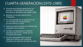 CUARTA GENERACION:(1970-1980)
 Durante esta década aparecieron los
primeros computadores personales
llamados pc diseñados por Apple y IBM.
 Basadas en circuitos electrónicos
integrados.
 Se caracterizaba por la ampliación de
uso de redes de computadoras,
procesamiento en línea.
 Además proporcionaba una interfaz mas
amigable con el usuario.
 También se estandarizo el Sistema
Operativo M.S.D.O.S. creado por la
compañía Microsoft
 Durante esta generación surge el
sistema en tiempo real maquinas
virtuales y los sistemas de base de datos.
 