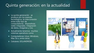 Quinta generación: en la actualidad
 La quinta generación se
produce por los avances
tecnológicos ,la interconexión
entre todo tipo de
computadoras , dispositivos,
redes integradas, integración
de datos, imágenes y vos.
 Actualmente tenemos muchos
sistemas operativos como:
 Computadoras: Linux ,Windows,
Mac Os x, entre otros.
 Celulares: IOS,ANDROID.
 