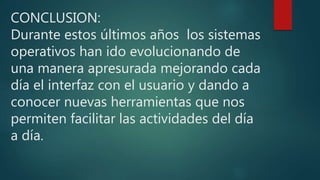 CONCLUSION:
Durante estos últimos años los sistemas
operativos han ido evolucionando de
una manera apresurada mejorando cada
día el interfaz con el usuario y dando a
conocer nuevas herramientas que nos
permiten facilitar las actividades del día
a día.
 