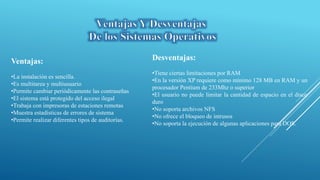 Ventajas:
•La instalación es sencilla.
•Es multitarea y multiusuario
•Permite cambiar periódicamente las contraseñas
•El sistema está protegido del acceso ilegal
•Trabaja con impresoras de estaciones remotas
•Muestra estadísticas de errores de sistema
•Permite realizar diferentes tipos de auditorías.
Desventajas:
•Tiene ciertas limitaciones por RAM
•En la versión XP requiere como mínimo 128 MB en RAM y un
procesador Pentium de 233Mhz o superior
•El usuario no puede limitar la cantidad de espacio en el disco
duro
•No soporta archivos NFS
•No ofrece el bloqueo de intrusos
•No soporta la ejecución de algunas aplicaciones para DOS.
 