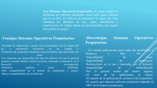 -Los Sistemas Operativos Propietarios: Se puede deducir la
definición de software propietario como todo aquel software
que no es libre. El software de propietario es aquel que tiene
limitados los derechos de uso, copia, distribución o
modificación. Su código fuente no está disponible, aún cuando
esté abierto al usuario.
-Ventajas Sistemas Operativos Propietarios:
-Facilidad de adquisición ( puede venir preinstalado con la compra del
pc, o encontrarlo fácilmente en las tiendas ).
-Existencia de programas diseñados específicamente para desarrolla una
tarea.
-Las empresas que desarrollan este tipo de software son por lo general
grandes y pueden dedicar muchos recursos, sobretodo económicos, en el
desarrollo e investigación.
-Interfaces gráficas mejor diseñadas.
-Más compatibilidad en el terreno de multimedia y juegos.
-Mayor compatibilidad con el hardware.
-Desventajas Sistemas Operativos
Propietarios:
– No existen aplicaciones para todas las plataformas (
Windows y Mac OS ).
-Imposibilidad de copia.
-Imposibilidad de modifación.
-Restricciones en el uso ( marcadas por la licencia).
-Imposibilidad de redistribución.
-Por lo general suelen ser menos seguras.
-El coste de las aplicaciones es mayor.
-El soporte de la aplicación es exclusivo del propietario.
-El usuario que adquiere software propietario depende al
100% de la empresa propietaria.
 