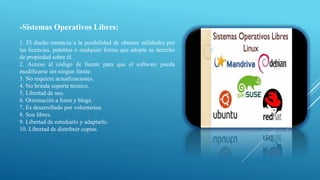 -Sistemas Operativos Libres:
1. El dueño renuncia a la posibilidad de obtener utilidades por
las licencias, patentes o cualquier forma que adopte su derecho
de propiedad sobre él.
2. Acceso al código de fuente para que el software pueda
modificarse sin ningún límite.
3. No requiere actualizaciones.
4. No brinda soporte técnico.
5. Libertad de uso.
6. Orientación a foros y blogs.
7. Es desarrollado por voluntarios.
8. Son libres.
9. Libertad de estudiarlo y adaptarlo.
10. Libertad de distribuir copias.
 