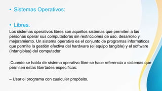 • Sistemas Operativos:
• Libres.
Los sistemas operativos libres son aquellos sistemas que permiten a las
personas operar sus computadoras sin restricciones de uso, desarrollo y
mejoramiento. Un sistema operativo es el conjunto de programas informáticos
que permite la gestión efectiva del hardware (el equipo tangible) y el software
(intangibles) del computador
.Cuando se habla de sistema operativo libre se hace referencia a sistemas que
permiten estas libertades específicas:
– Usar el programa con cualquier propósito.
 