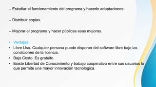 – Estudiar el funcionamiento del programa y hacerle adaptaciones.
– Distribuir copias.
– Mejorar el programa y hacer públicas esas mejoras.
• Ventajas:
• Libre Uso. Cualquier persona puede disponer del software libre bajo las
condiciones de la licencia.
• Bajo Costo. Es gratuito.
• Existe Libertad de Conocimiento y trabajo cooperativo entre sus usuarios lo
que permite una mayor innovación tecnológica.
 
