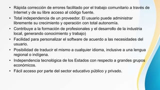 • Rápida corrección de errores facilitado por el trabajo comunitario a través de
Internet y de su libre acceso al código fuente.
• Total independencia de un proveedor. El usuario puede administrar
libremente su crecimiento y operación con total autonomía.
• Contribuye a la formación de profesionales y el desarrollo de la industria
local, generando conocimiento y trabajo)
• Facilidad para personalizar el software de acuerdo a las necesidades del
usuario.
• Posibilidad de traducir el mismo a cualquier idioma, inclusive a una lengua
regional o indígena.
• Independencia tecnológica de los Estados con respecto a grandes grupos
económicos.
• Fácil acceso por parte del sector educativo público y privado.
 